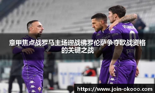 意甲焦点战罗马主场迎战佛罗伦萨争夺欧战资格的关键之战